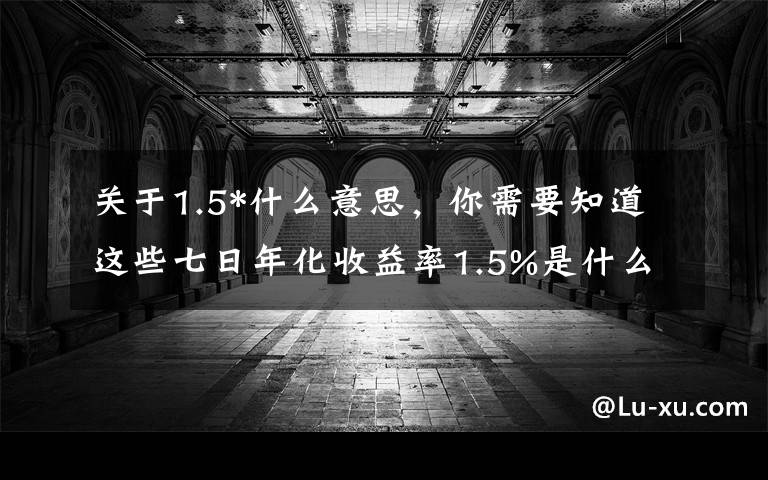 关于1.5*什么意思，你需要知道这些七日年化收益率1.5%是什么意思？高还是低呢？