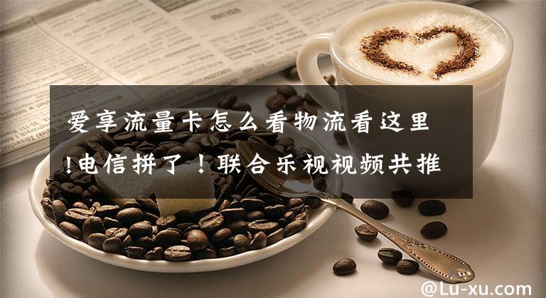 爱享流量卡怎么看物流看这里!电信拼了！联合乐视视频共推5大定向免流卡，移动、联通要哭了！文章配图