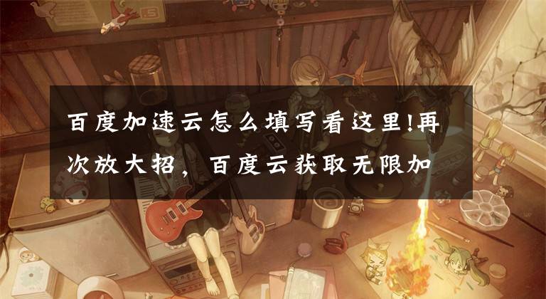 百度加速云怎么填写看这里!再次放大招，百度云获取无限加速体验时间之方法文章配图