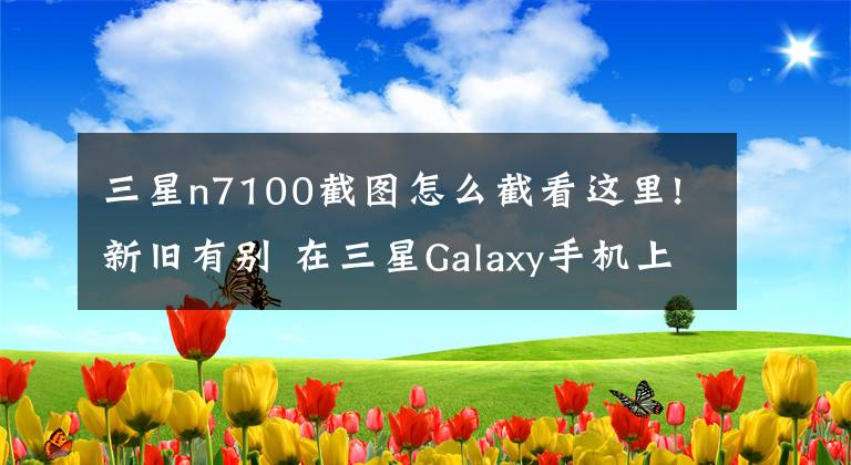 三星n7100截图怎么截看这里!新旧有别 在三星Galaxy手机上截屏的正确方式