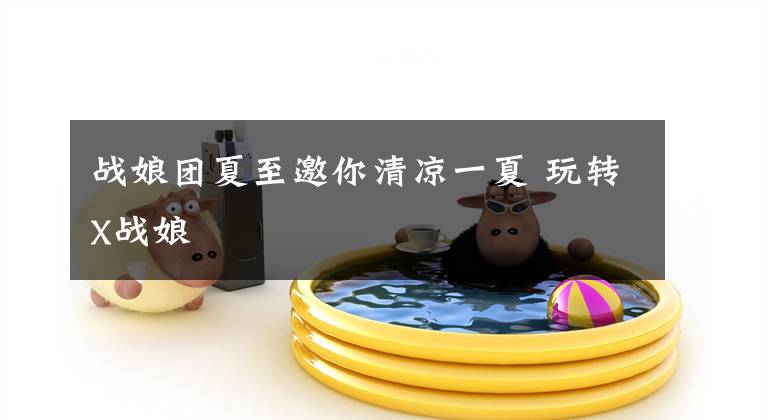 战娘团夏至邀你清凉一夏 玩转X战娘文章配图