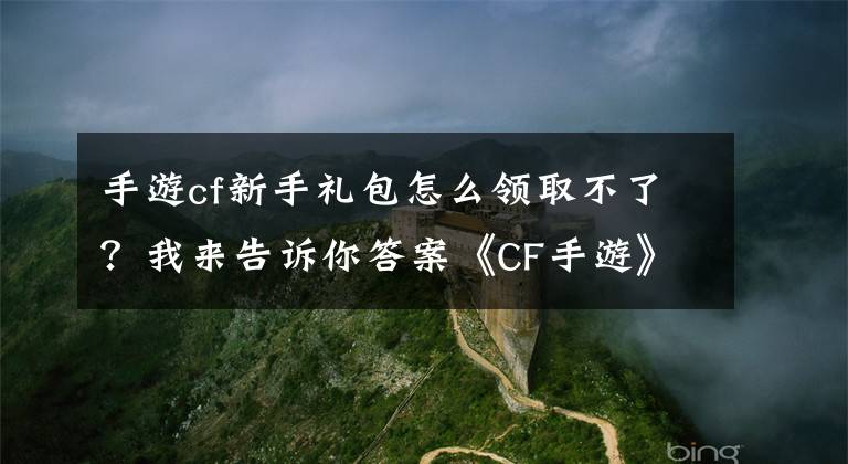 手游cf新手礼包怎么领取不了？我来告诉你答案《CF手游》不限号测试，两款礼包免费领取攻略！