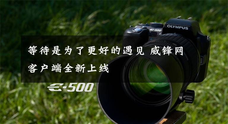 等待是为了更好的遇见 威锋网客户端全新上线文章配图