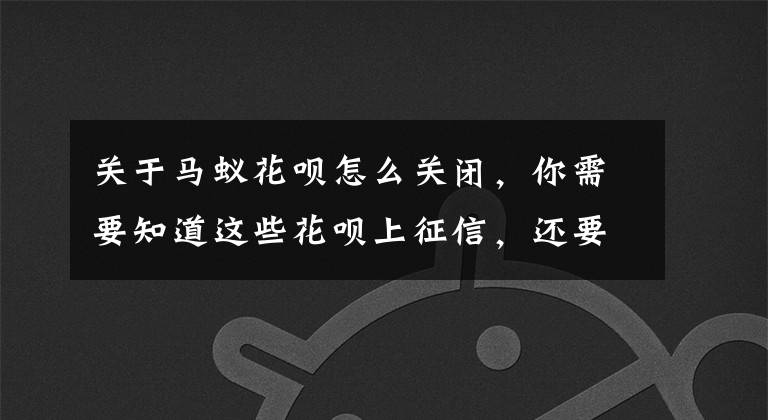 关于马蚁花呗怎么关闭，你需要知道这些花呗上征信，还要继续用吗？文章配图