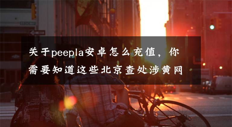 关于peepla安卓怎么充值，你需要知道这些北京查处涉黄网络直播平台入刑第一案文章配图