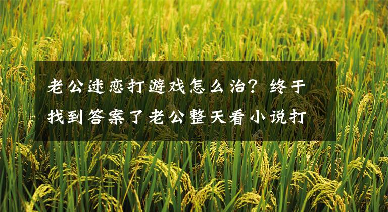 老公迷恋打游戏怎么治？终于找到答案了老公整天看小说打游戏，她用4个步骤，很快治改了！文章配图
