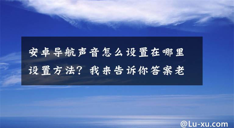 安卓导航声音怎么设置在哪里设置方法？我来告诉你答案老年人学手机（202）如何设置自己的导航声音？