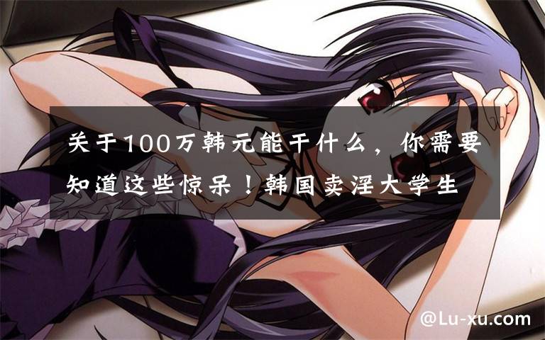 关于100万韩元能干什么，你需要知道这些惊呆！韩国卖淫大学生能拿100万奖学金，卖淫女性能获2260万补助