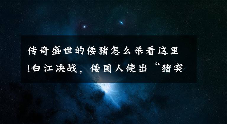 传奇盛世的倭猪怎么杀看这里!白江决战，倭国人使出“猪突”战术，结果却被唐军用这招破掉文章配图
