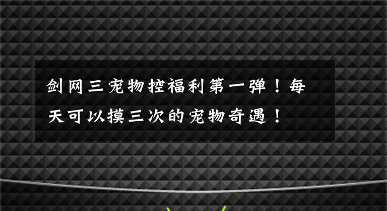 剑网三宠物控福利第一弹！每天可以摸三次的宠物奇遇！文章配图