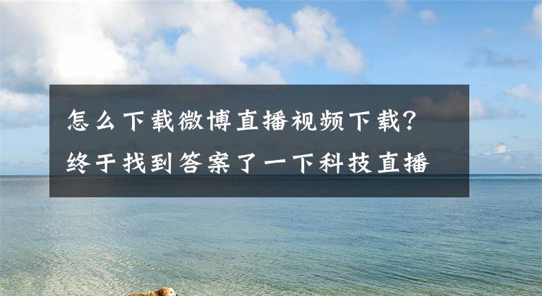 怎么下载微博直播视频下载？终于找到答案了一下科技直播业务被微博收购 团队整体加入已在办手续