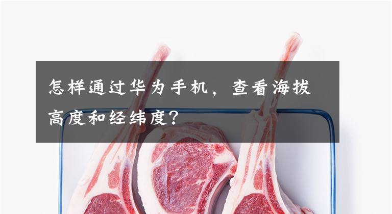 怎样通过华为手机，查看海拔高度和经纬度？文章配图