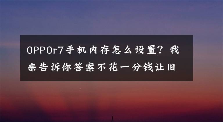 0PP0r7手机内存怎么设置？我来告诉你答案不花一分钱让旧手机再战两年！OPPO「内存拓展」功能了解一下