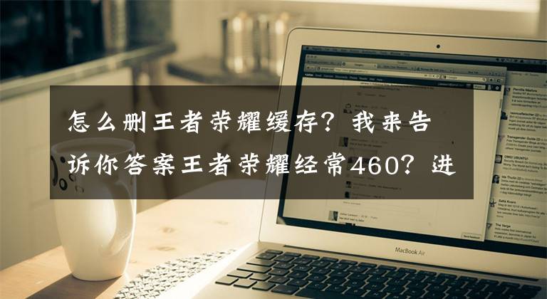 怎么删王者荣耀缓存？我来告诉你答案王者荣耀经常460？进来教你如何躲避天美挖的坑