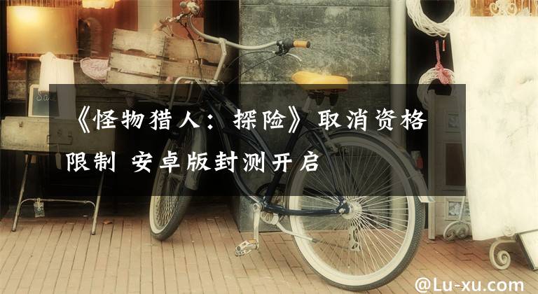 《怪物猎人：探险》取消资格限制 安卓版封测开启文章配图