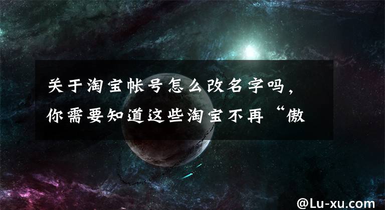 关于淘宝帐号怎么改名字吗，你需要知道这些淘宝不再“傲娇”！支持修改账号名，拼多多、京东等仍不支持修改