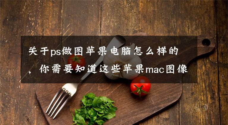 关于ps做图苹果电脑怎么样的，你需要知道这些苹果mac图像编辑和设计工具：PS2021