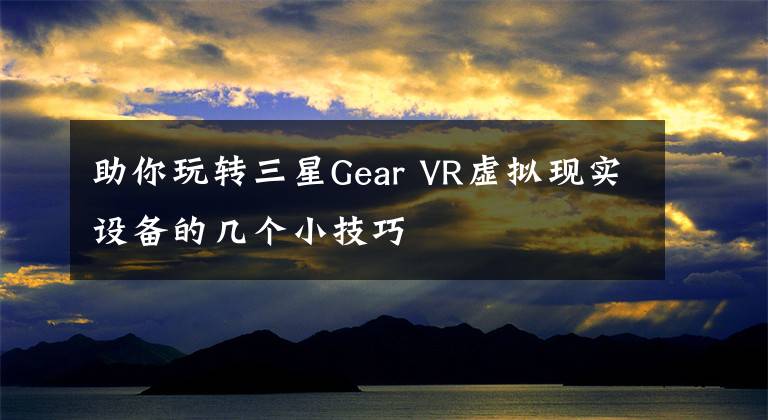助你玩转三星Gear VR虚拟现实设备的几个小技巧文章配图