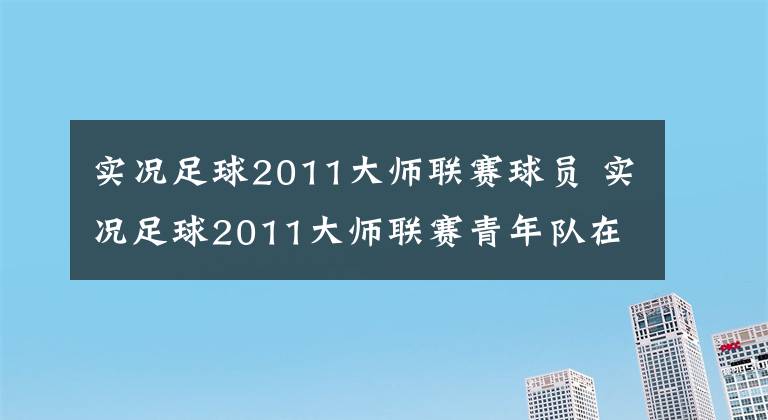 实况足球2011大师联赛球员 实况足球2011大师联赛青年队在哪