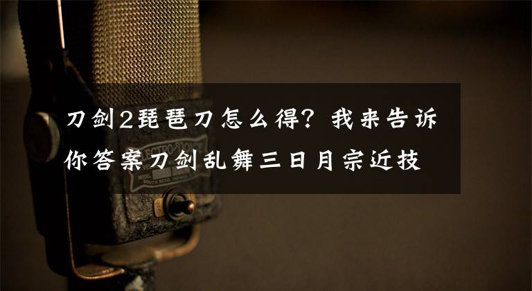 刀剑2琵琶刀怎么得？我来告诉你答案刀剑乱舞三日月宗近技能加点 三日月宗近属性介绍