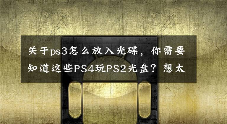关于ps3怎么放入光碟，你需要知道这些PS4玩PS2光盘？想太多了