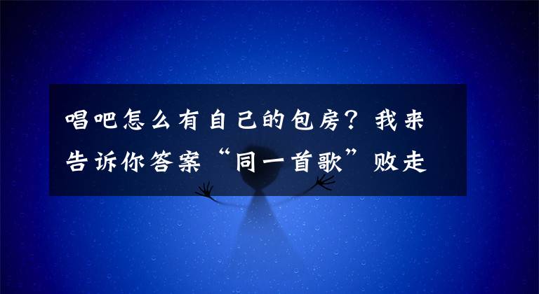 唱吧怎么有自己的包房？我来告诉你答案“同一首歌”败走北京，传统KTV还有没有活路