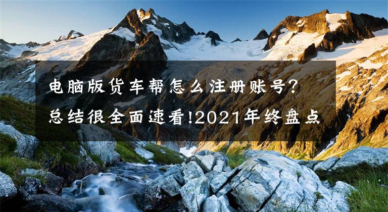 电脑版货车帮怎么注册账号？总结很全面速看!2021年终盘点｜网络货运龙争虎斗：满帮上市、滴滴美团跨界入局，行业迎首个安全运营标准