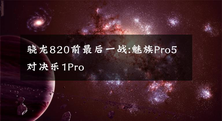 骁龙820前最后一战:魅族Pro5对决乐1Pro文章配图
