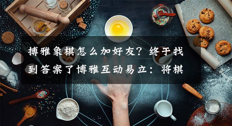 搏雅象棋怎么加好友？终于找到答案了博雅互动易立：将棋牌与电视结合，走出游戏行业的一条新路