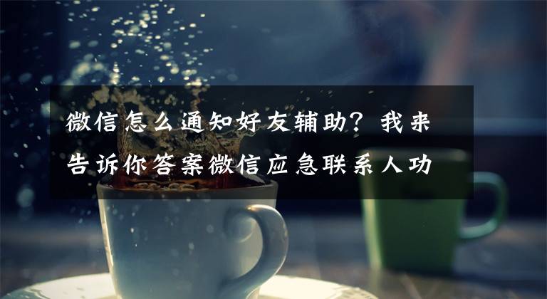 微信怎么通知好友辅助？我来告诉你答案微信应急联系人功能文章配图