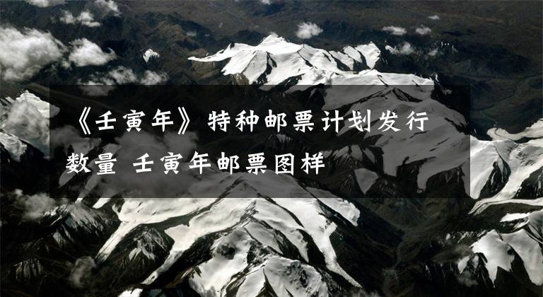 《壬寅年》特种邮票计划发行数量 壬寅年邮票图样文章配图