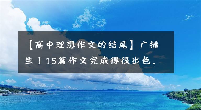 【高中理想作文的结尾】广播生！15篇作文完成得很出色，能使你的作文文体有力。