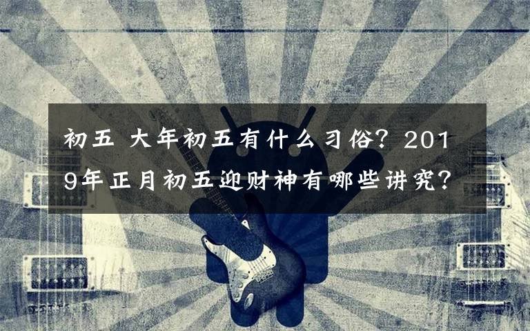 初五 大年初五有什么习俗？2019年正月初五迎财神有哪些讲究？