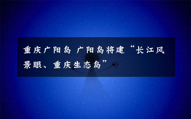 重庆广阳岛 广阳岛将建“长江风景眼、重庆生态岛”