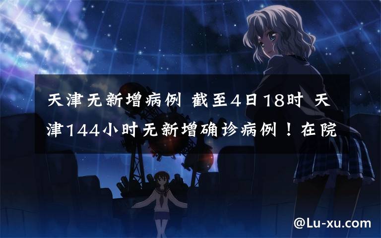 天津无新增病例 截至4日18时 天津144小时无新增确诊病例！在院治疗患者仅剩5人