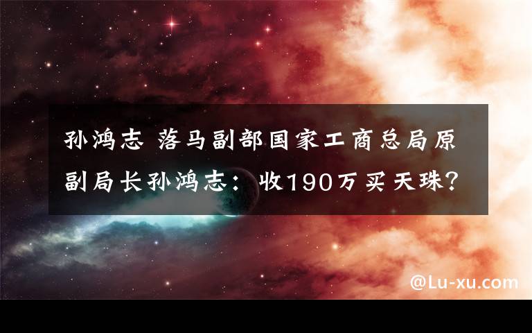 孙鸿志 落马副部国家工商总局原副局长孙鸿志：收190万买天珠？