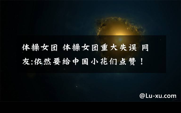 体操女团 体操女团重大失误 网友:依然要给中国小花们点赞！