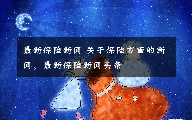 最新保险新闻 关于保险方面的新闻，最新保险新闻头条文章配图