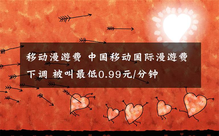移动漫游费 中国移动国际漫游费下调 被叫最低0.99元/分钟文章配图