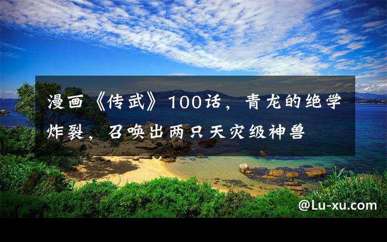 漫画《传武》100话，青龙的绝学炸裂，召唤出两只天灾级神兽文章配图