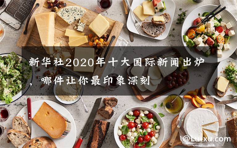 新华社2020年十大国际新闻出炉，哪件让你最印象深刻