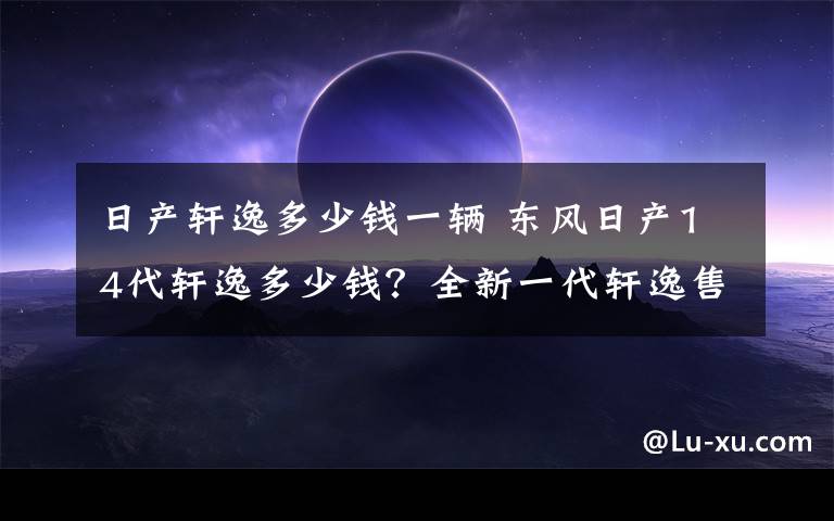 日产轩逸多少钱一辆 东风日产14代轩逸多少钱？全新一代轩逸售价表一览文章配图