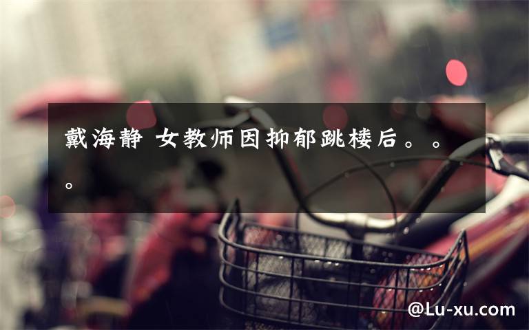 戴海静 女教师因抑郁跳楼后。。。文章配图