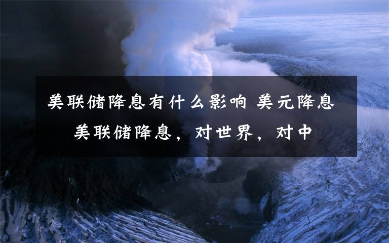 美联储降息有什么影响 美元降息 美联储降息，对世界，对中国有什么影响、变化？文章配图