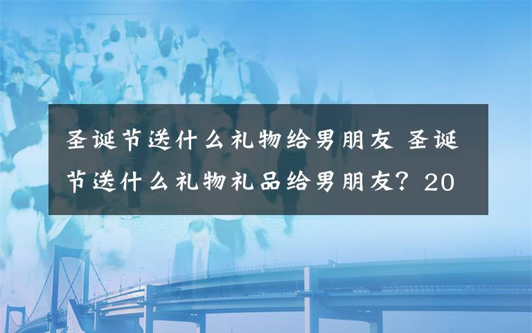 圣诞节送什么礼物给男朋友 圣诞节送什么礼物礼品给男朋友？2018圣诞节送男友礼物清单推荐