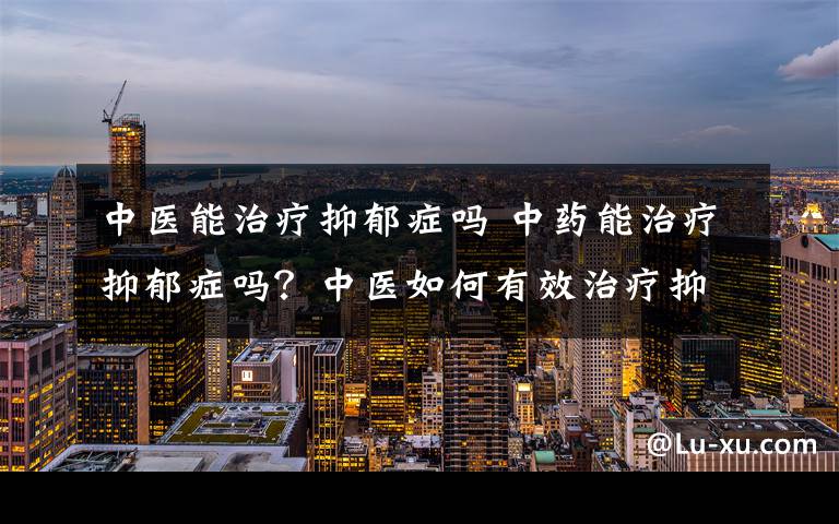 中医能治疗抑郁症吗 中药能治疗抑郁症吗？中医如何有效治疗抑郁症？