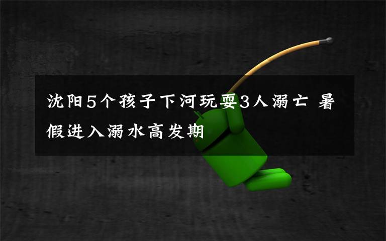 沈阳5个孩子下河玩耍3人溺亡 暑假进入溺水高发期