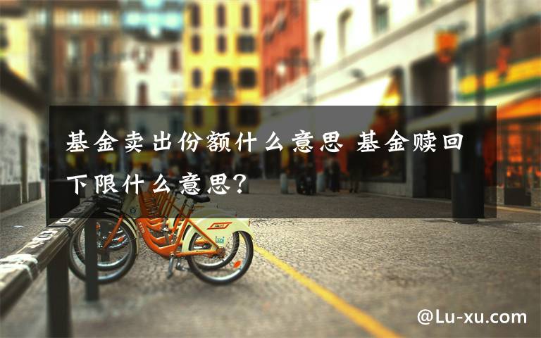 基金卖出份额什么意思 基金赎回下限什么意思？文章配图