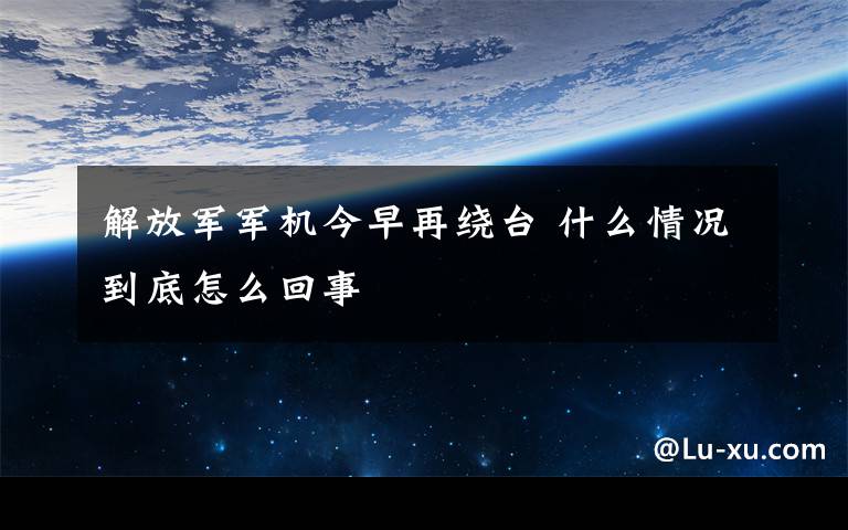 解放军军机今早再绕台 什么情况到底怎么回事文章配图