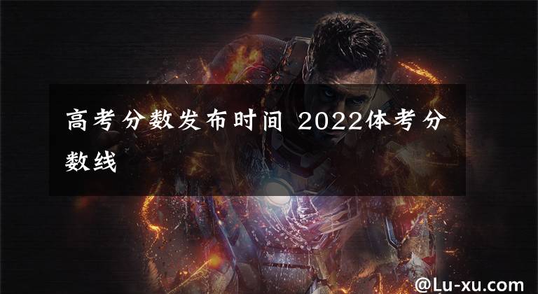 高考分数发布时间 2022体考分数线文章配图